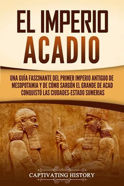 El Imperio acadio: Una guía fascinante del primer imperio antiguo de Mesopotamia y de cómo Sargón el Grande de Acad conquistó las ciudades-estado sumerias