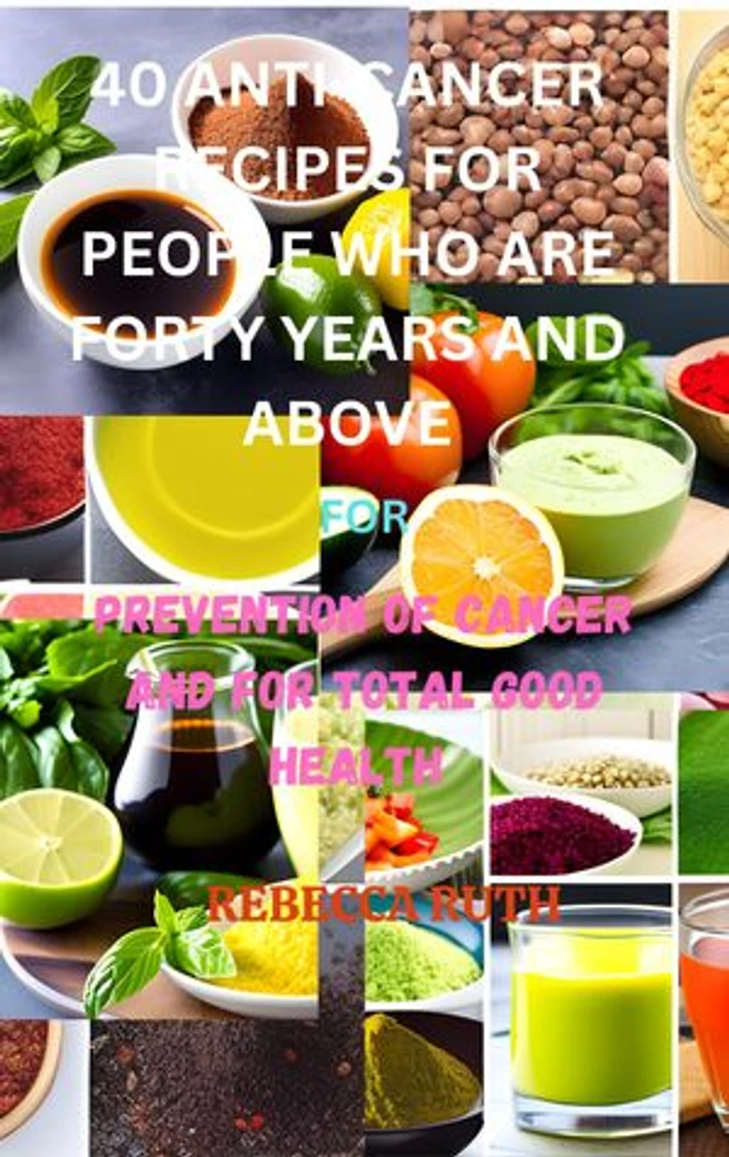 40 ANTI-CANCER RECIPES FOR PEOPLE WHO ARE FORTY YEARS AND ABOVE: FOR PREVENTION OF CANCER AND FOR TOTAL GOOD HEALTH