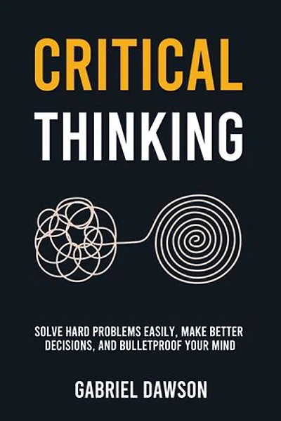 Critical Thinking: Solve Hard Problems Easily, Make Better Decisions, and Bulletproof Your Mind