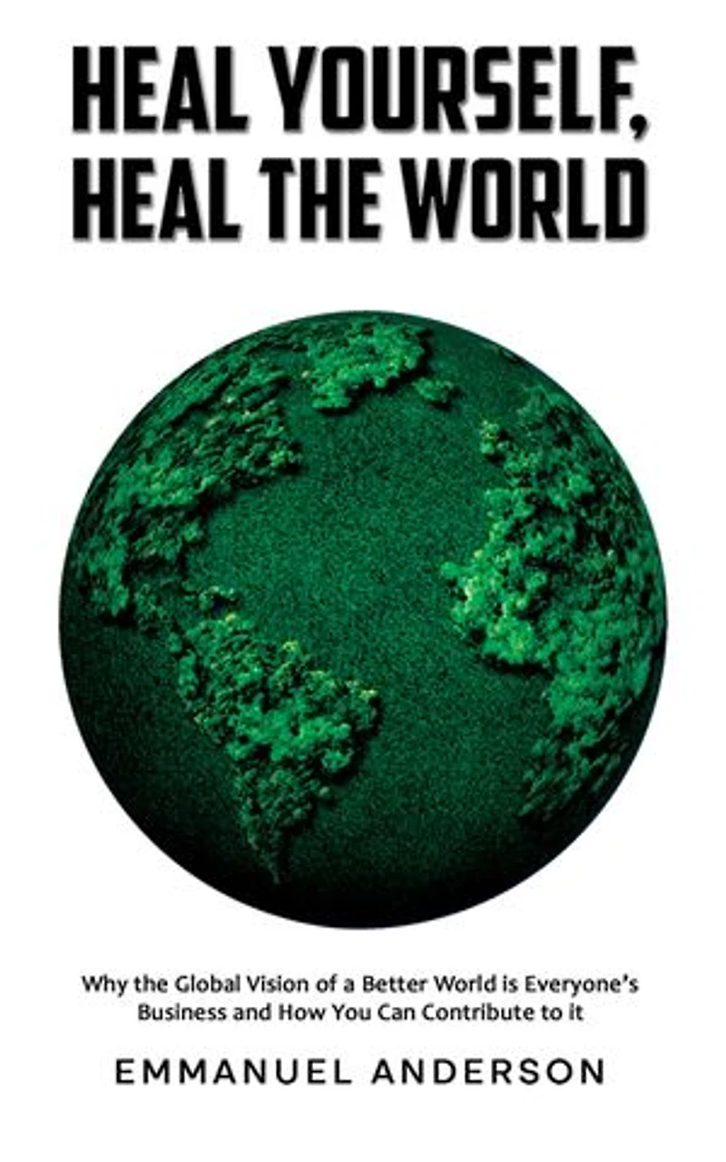 Heal Yourself, Heal the World: Why the Global Vision of a Better World is Everyone's Business and How You Can Contribute to it
