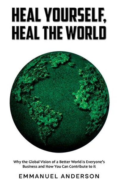 Heal Yourself, Heal the World: Why the Global Vision of a Better World is Everyone's Business and How You Can Contribute to it