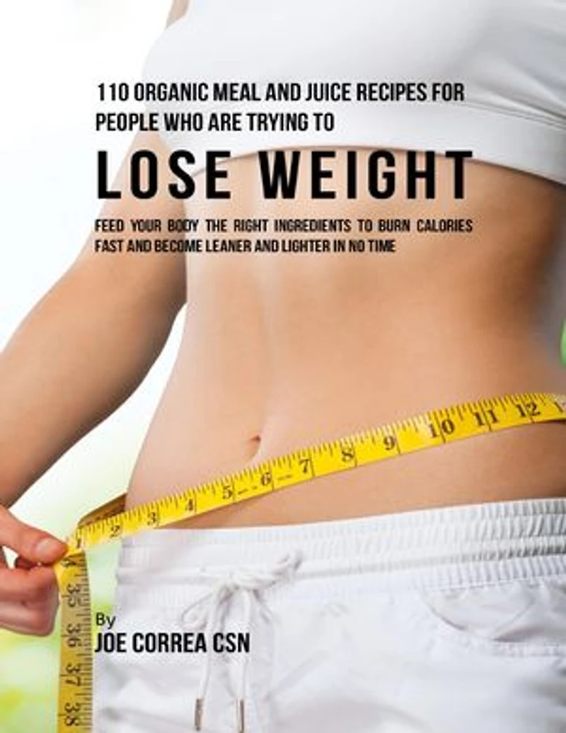 110 Organic Meal and Juice Recipes for People Who Are Trying to Lose Weight: Feed Your Body the Right Ingredients to Burn Calories Fast and Become Leaner and Lighter In No Time