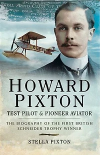 Howard Pixton: Test Pilot & Pioneer Aviator: the Biography of First British Schneider Trophy Winner