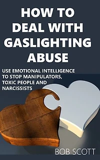 How to Deal with Gaslighting Abuse: Use Emotional Intelligence to Stop Manipulators, Toxic People and Narcissists