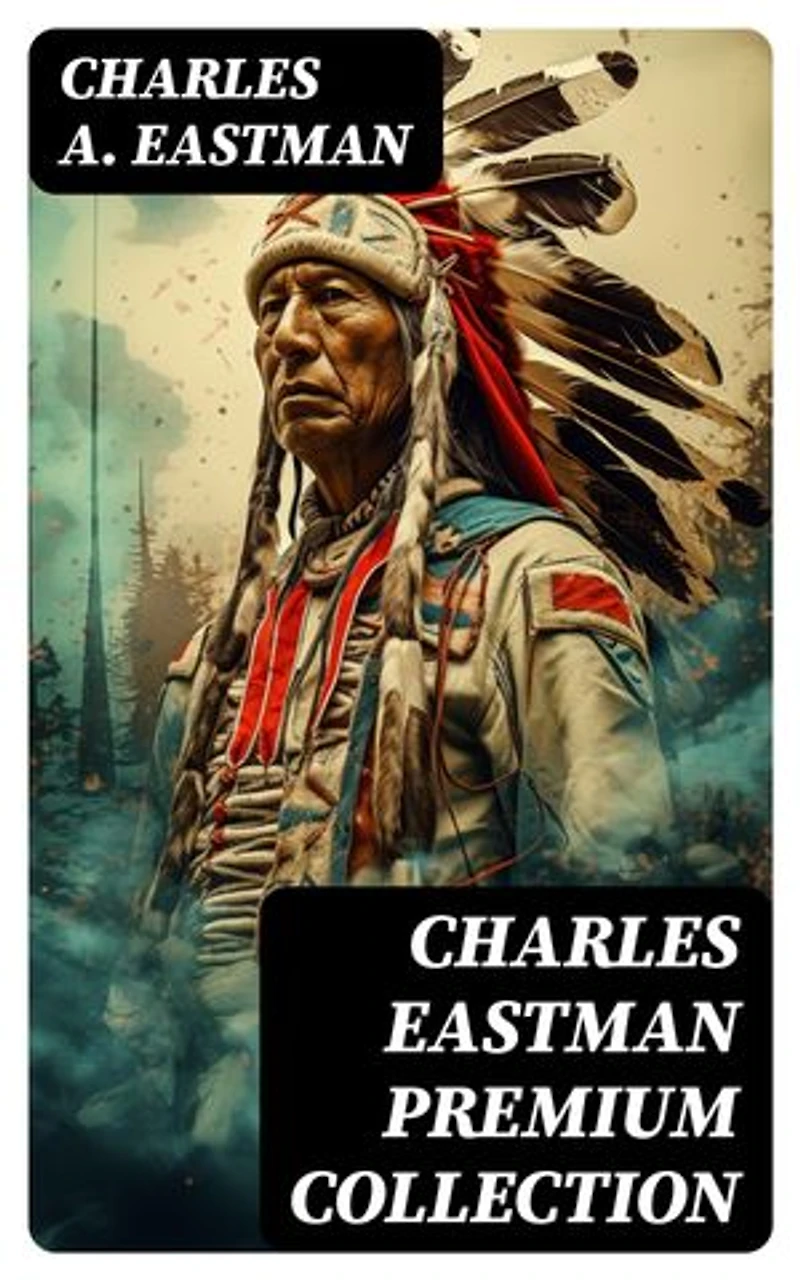 CHARLES EASTMAN Premium Collection: Indian Boyhood, Indian Heroes and Great Chieftains, The Soul of the Indian