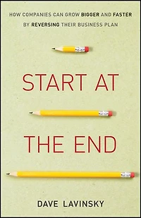Start at the End: How Companies Can Grow Bigger and Faster by Reversing Their Business Plan