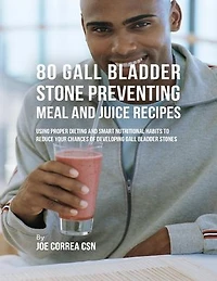 80 Gallbladder Stone Preventing Meal and Juice Recipes: Using Proper Dieting and Smart Nutritional Habits to Reduce Your Chances of Developing Gall Bladder Stones