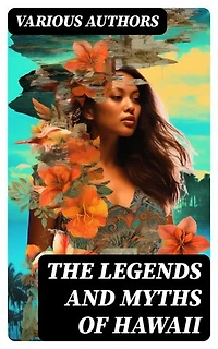 The Legends and Myths of Hawaii: Enriched edition. Complete Legends of Maui, of Old Honolulu, Gods and Ghost-Gods, Myths of Volcanoes and Historical Legends