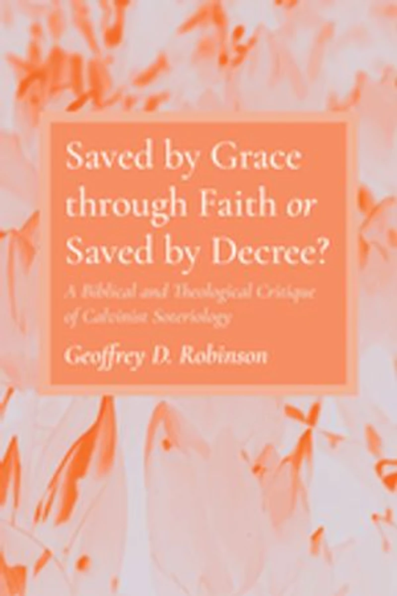 Saved by Grace Through Faith or Decree?: A Biblical and Theological Critique of Calvinist Soteriology