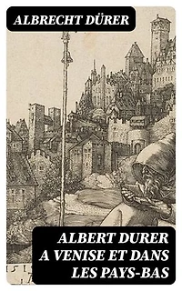 Albert Durer a Venise et dans les Pays-Bas: Édition enrichie. Autobiographie, lettres, journal de voyages, papiers divers