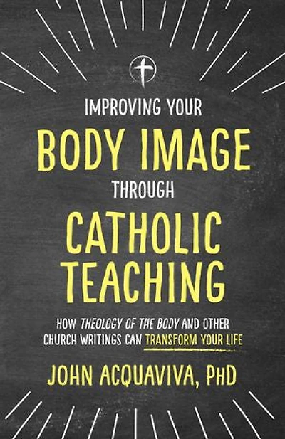 Improving Your Body Image Through Catholic Teaching: How Theology of the and Other Church Writings Can Transform Life