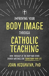 Improving Your Body Image Through Catholic Teaching: How Theology of the and Other Church Writings Can Transform Life
