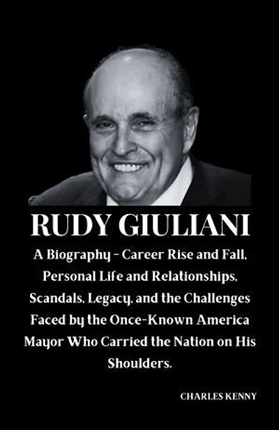 RUDY GIULIANI: A Biography - Career Rise and Fall, Personal Life and Relationships, Scandals, Legacy, and the Challenges Faced by the Once-Known America Mayor Who Carried the Nation on His Shoulders.