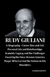 RUDY GIULIANI: A Biography - Career Rise and Fall, Personal Life and Relationships, Scandals, Legacy, and the Challenges Faced by the Once-Known America Mayor Who Carried the Nation on His Shoulders.