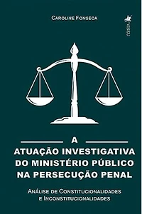 A Atuação Investigativa do Ministério Público na Persecução Penal: Análise de Constitucionalidades e Inconstitucionalidades