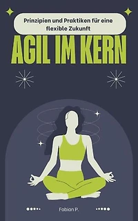 Agil im Kern: Prinzipien und Praktiken für eine flexible Zukunft