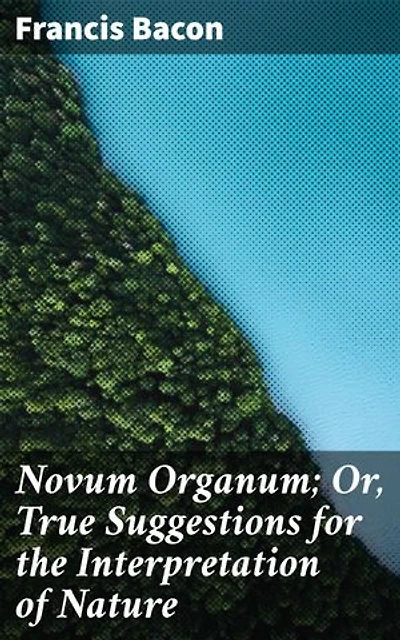 Novum Organum; Or, True Suggestions for the Interpretation of Nature: Revolutionizing Science: The Empirical Method in Francis Bacon's Novum Organum