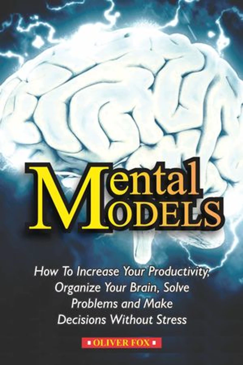 MENTAL MODELS: How To Increase Your Productivity, Organize Your Brain, Solve Problems And Make DEcisions Without Stress