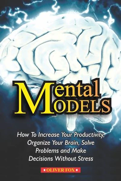MENTAL MODELS: How To Increase Your Productivity, Organize Your Brain, Solve Problems And Make DEcisions Without Stress