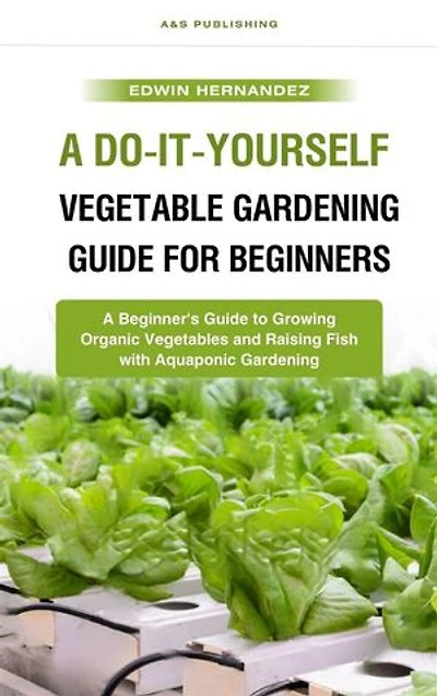 A Do-It-Yourself Vegetable Gardening Guide for Beginners: A Beginner's Guide to Growing Organic Vegetables and Raising Fish with Aquaponic Gardening