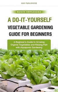 A Do-It-Yourself Vegetable Gardening Guide for Beginners: A Beginner's Guide to Growing Organic Vegetables and Raising Fish with Aquaponic Gardening