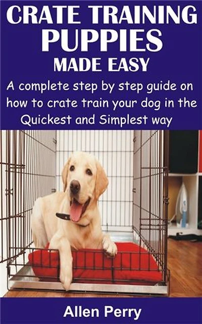 Crate Training Puppies Made Easy: A complete step by step guide on how to crate train your dog in the Quickest and Simplest way