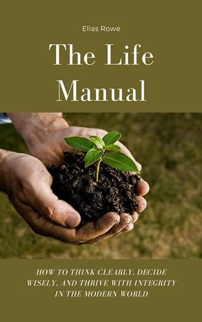 The Life Manual: How to Think Clearly, Decide Wisely, and Thrive with Integrity in the Modern World