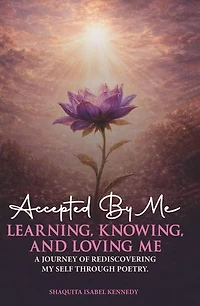 Accepted By Me Learning, Knowing, and Loving Me: A Journey of Healing, Growth, and Rediscovering Love Through Poetry