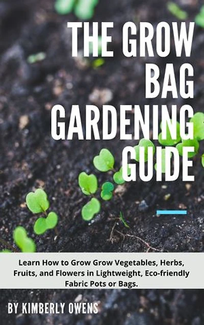 THE GROW BAG GARDENING GUIDE: LEARN HOW TO GROW YOUR VEGETABLES, HERBS, FRUITS, AND FLOWERS IN LIGHTWEIGHT, ECO-FRIENDLY FABRIC POTS