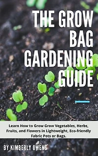 THE GROW BAG GARDENING GUIDE: LEARN HOW TO GROW YOUR VEGETABLES, HERBS, FRUITS, AND FLOWERS IN LIGHTWEIGHT, ECO-FRIENDLY FABRIC POTS