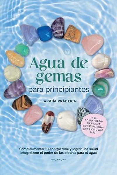 Agua de gemas para principiantes – La guía práctica: Cómo aumentar tu energía vital y lograr una salud integral con el poder de las piedras para el agua | incluye cómo preparar agua curativa, chakras y mucho más
