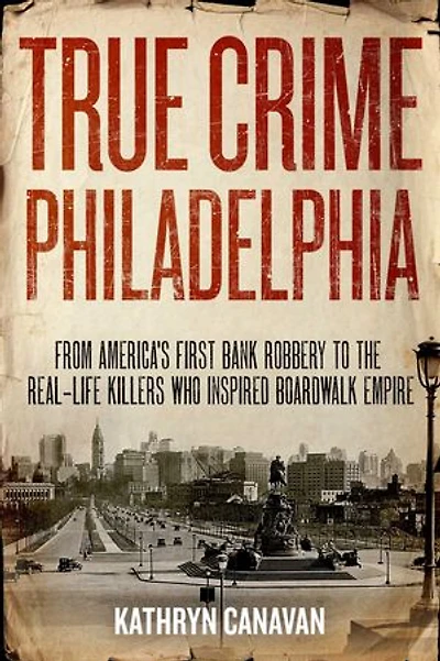 True Crime Philadelphia: From America's First Bank Robbery to the Real-Life Killers Who Inspired Boardwalk Empire
