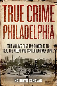 True Crime Philadelphia: From America's First Bank Robbery to the Real-Life Killers Who Inspired Boardwalk Empire