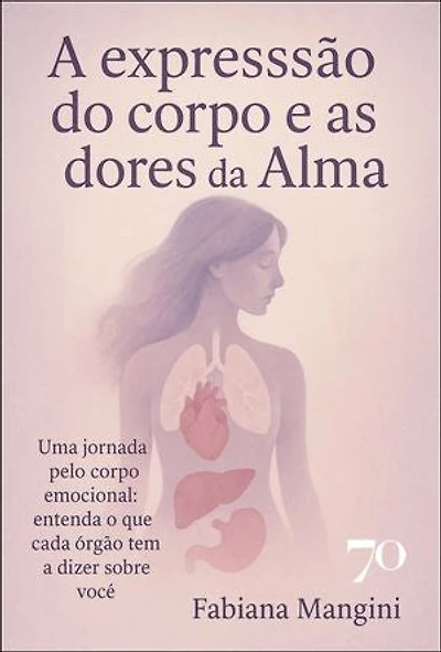 A expressão do corpo e as dores da alma: uma jornada pelo corpo emocional: entenda o que cada órgão tem a dizer sobre você