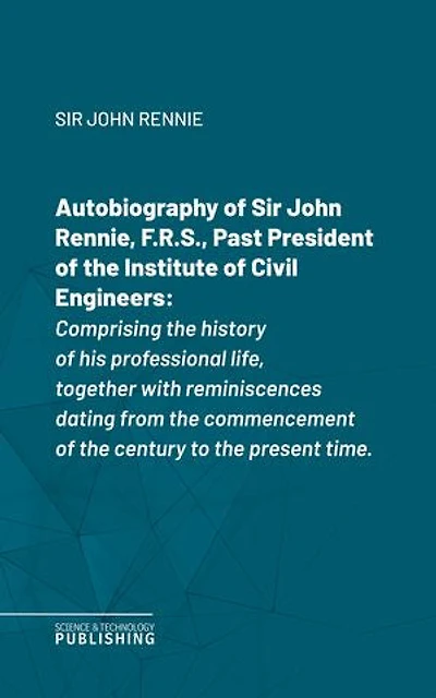 Autobiography of Sir John Rennie, F.R.S., Past President of the Institute of Civil Engineers: Comprising the history of his professional life, together with reminiscences dating from the commencement of the century to the present time.