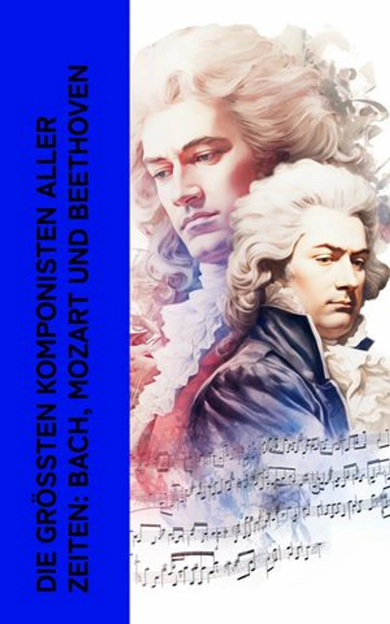 Die gr��ten Komponisten aller Zeiten: Bach, Mozart und Beethoven: Biographien von Wolfgang Amadeus Mozart, Johann Sebastian Bach und Ludwig van Beethoven