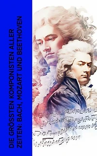 Die gr��ten Komponisten aller Zeiten: Bach, Mozart und Beethoven: Biographien von Wolfgang Amadeus Mozart, Johann Sebastian Bach und Ludwig van Beethoven