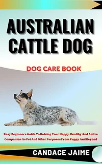 AUSTRALIAN CATTLE DOG DOG CARE BOOK: Easy Beginners Guide To Raising Your Happy, Healthy And Active Companion As Pet And Other Purposes From Puppy And Beyond