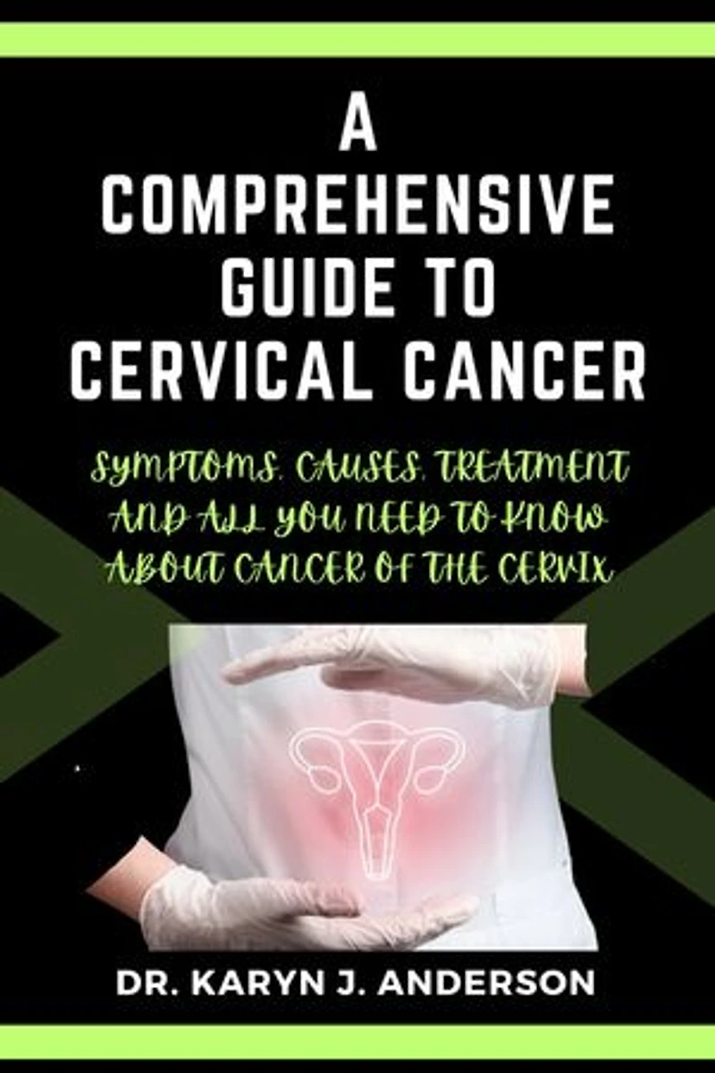 A Comprehensive Guide to Cervical Cancer: Symptoms, Causes, Treatment and All You Need to Know. A Roadmap to Understanding, Confronting, and Conquering About Cancer of the Cervix