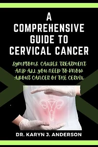A Comprehensive Guide to Cervical Cancer: Symptoms, Causes, Treatment and All You Need to Know. A Roadmap to Understanding, Confronting, and Conquering About Cancer of the Cervix