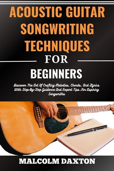 ACOUSTIC GUITAR SONGWRITING TECHNIQUES FOR BEGINNERS: Discover The Art Of Crafting Melodies, Chords, And Lyrics With Step-By-Step Guidance And Expert Tips For Aspiring Songsmiths
