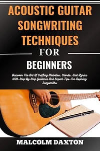 ACOUSTIC GUITAR SONGWRITING TECHNIQUES FOR BEGINNERS: Discover The Art Of Crafting Melodies, Chords, And Lyrics With Step-By-Step Guidance And Expert Tips For Aspiring Songsmiths