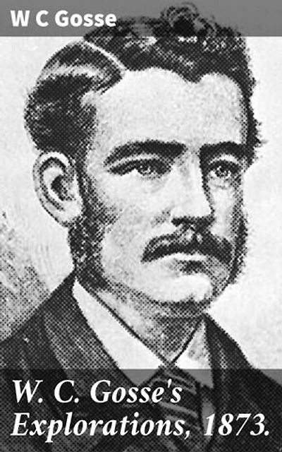 W. C. Gosse's Explorations, 1873.: Enriched edition. Journey Through the Uncharted Outback: A Colonial Explorer's Narrative of Discovery and Challenges