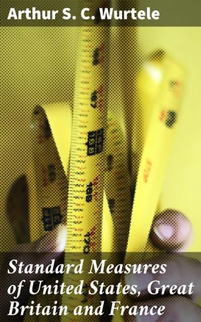 Standard Measures of United States, Great Britain and France: History and actual comparisons. With appendix on introduction of the mètre