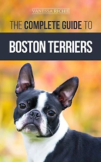 The Complete Guide to Boston Terriers: Preparing For, Housebreaking, Socializing, Feeding, and Loving Your New Terrier Puppy
