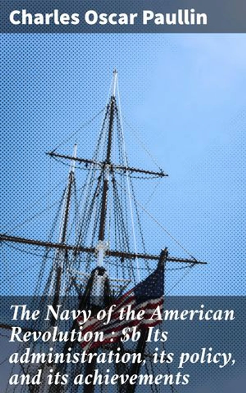 The Navy of the American Revolution : Its administration, its policy, and its achievements: Enriched edition. Securing Independence: The Vital Navy of the Revolution