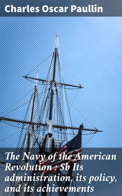 The Navy of the American Revolution : Its administration, its policy, and its achievements: Enriched edition. Securing Independence: The Vital Navy of the Revolution