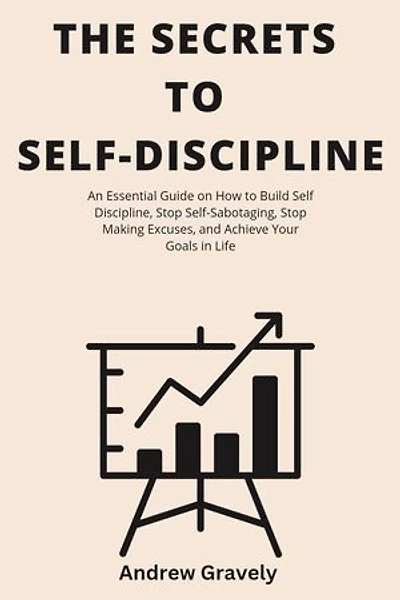 The Secrets To Self Discipline: An Essential Guide on How to Build Self Discipline, Stop Self-Sabotaging, Stop Making Excuses, and Achieve Your Goals in Life