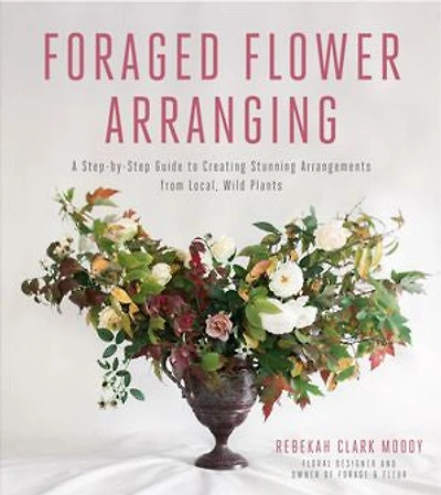 Foraged Flower Arranging: A Step-by-step Guide To Creating Stunning Arrangements From Local, Wild Plants