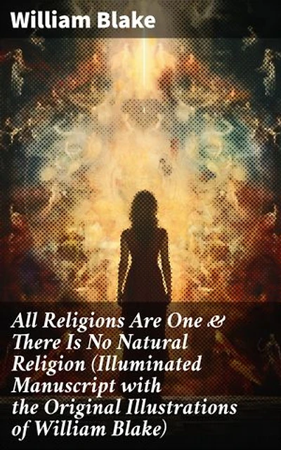 All Religions Are One & There Is No Natural Religion (Illuminated Manuscript with the Original Illustrations of William Blake): Visions of Unity: Illuminated Manuscript on Religion & Spirituality